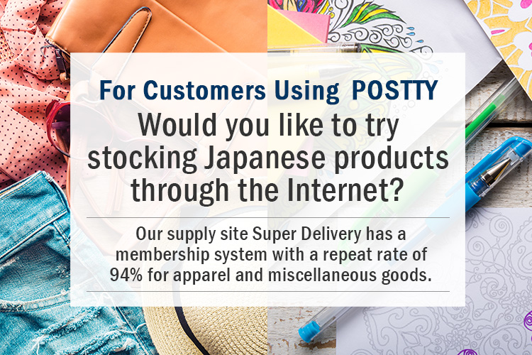 For Customers Using　POSTTY Would you like to try stocking Japanese products through the Internet? Our supply site SUPER DELIVERY has a membership system with a repeat rate of 94% for apparel and miscellaneous goods.
